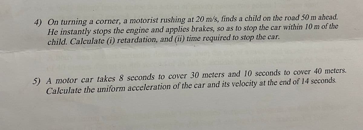 4) On turning a corner, a motorist rushing at 20 m/s, finds a child on the road 50 m ahead.
He instantly stops the engine and applies brakes, so as to stop the car within 10 m of the
child. Calculate (i) retardation, and (ii) time required to stop the car.
5) A motor car takes 8 seconds to cover 30 meters and 10 seconds to cover 40 meters.
Calculate the uniform acceleration of the car and its velocity at the end of 14 seconds.
