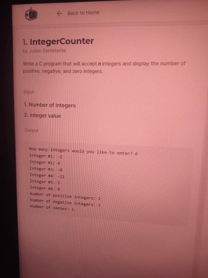 + Back to Home
1. IntegerCounter
by Julian Semblante
Write a C program that will accept n integers and display the number of
positive, negative, and zero integers.
Input
1. Number of integers
2. integer value
Output
How many integers would you like to enter? 6
Integer #1: -2
Integer #2: 4
Integer #3: -8
Integer #4: -11
Integer #5: 5
Integer #6: e
Number of positive integers: 2
Number of negative integers: 3
Number of zeroes: 1
