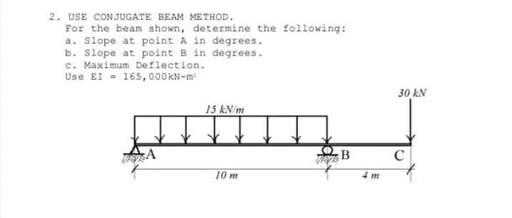 2. USE CONJUGATE BEAM METHOD.
For the beam shown, determine the following:
a. Slope at point A in degrees.
b. Slope at point B in degrees.
c. Maximum Deflection.
Use EI - 165, 000 kN-m
30 kN
15 kN/m
B
C
10 m
4 m
