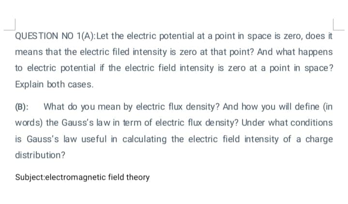 QUESTION NO 1(A):Let the electric potential at a point in space is zero, does it
means that the electric filed intensity is zero at that point? And what happens
to electric potential if the electric field intensity is zero at a point in space?
Explain both cases.
(B):
What do you mean by electric flux density? And how you will define (in
words) the Gauss's law in term of electric flux de nsity? Under what conditions
is Gauss's law useful in calculating the electric field intensity of a charge
distribution?
Subject:electromagnetic field theory
