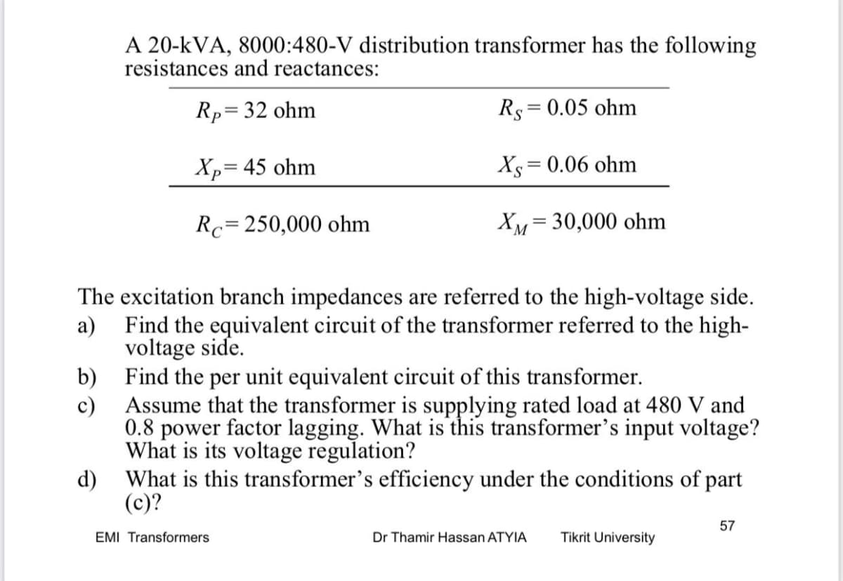 A 20-kVA, 8000:480-V distribution transformer has the following
resistances and reactances:
Rp=32 ohm
Rs=0.05 ohm
Xp= 45 ohm
Xs = 0.06 ohm
Rc=250,000 ohm
XM= 30,000 ohm
The excitation branch impedances are referred to the high-voltage side.
a)
Find the equivalent circuit of the transformer referred to the high-
voltage side.
b)
Find the per unit equivalent circuit of this transformer.
c)
Assume that the transformer is supplying rated load at 480 V and
0.8 power factor lagging. What is this transformer's input voltage?
What is its voltage regulation?
d) What is this transformer's efficiency under the conditions of part
(c)?
57
EMI Transformers
Dr Thamir Hassan ATYIA
Tikrit University
