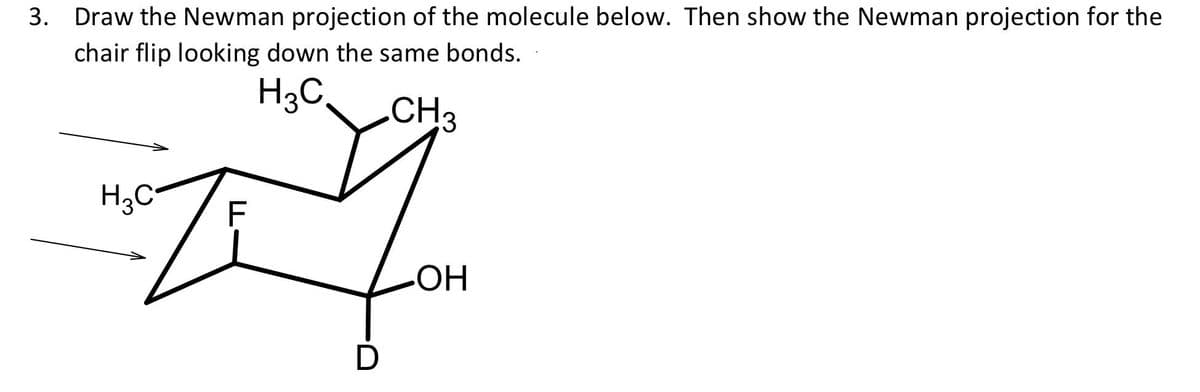 3. Draw the Newman projection of the molecule below. Then show the Newman projection for the
chair flip looking down the same bonds.
H3C
.CH3
H3C
F
HO-
D
