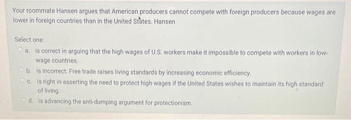 Your roommate Hansen argues that American producers cannot compete with foreign producers because wages are
lower in foreign countries than in the United States. Hansen
Select one:
a. is correct in arguing that the high wages of U.S. workers make it impossible to compete with workers in low-
wage countries.
b.
is incorrect. Free trade raises living standards by increasing economic efficiency.
c. is right in asserting the need to protect high wages if the United States wishes to maintain its high standard
of living.
d. is advancing the anti-dumping argument for protectionism.
