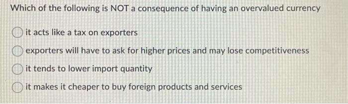 Which of the following is NOT a consequence of having an overvalued currency
it acts like a tax on exporters
exporters will have to ask for higher prices and may lose competitiveness
it tends to lower import quantity
it makes it cheaper to buy foreign products and services