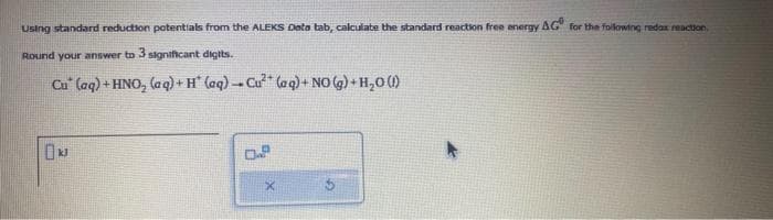 using standard reduction potentials from the ALEKS Dota tab, calculate the standard reaction free energy AG for the following redox reaction
Round your answer to 3 significant digits.
Cu (aq) + HNO₂ (aq) + H (aq)-Cu² (aq) + NO(g) + H₂O (1)
0.2
X