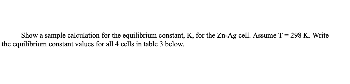 Show a sample calculation for the equilibrium constant, K, for the Zn-Ag cell. Assume T = 298 K. Write
the equilibrium constant values for all 4 cells in table 3 below.