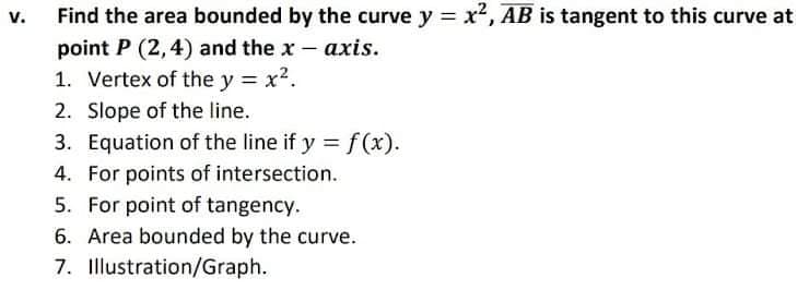 Find the area bounded by the curve y x, AB is tangent to this curve at
v.
point P (2,4) and the x - axis.
1. Vertex of the y = x?.
2. Slope of the line.
3. Equation of the line if y = f (x).
4. For points of intersection.
5. For point of tangency.
6. Area bounded by the curve.
7. Illustration/Graph.
