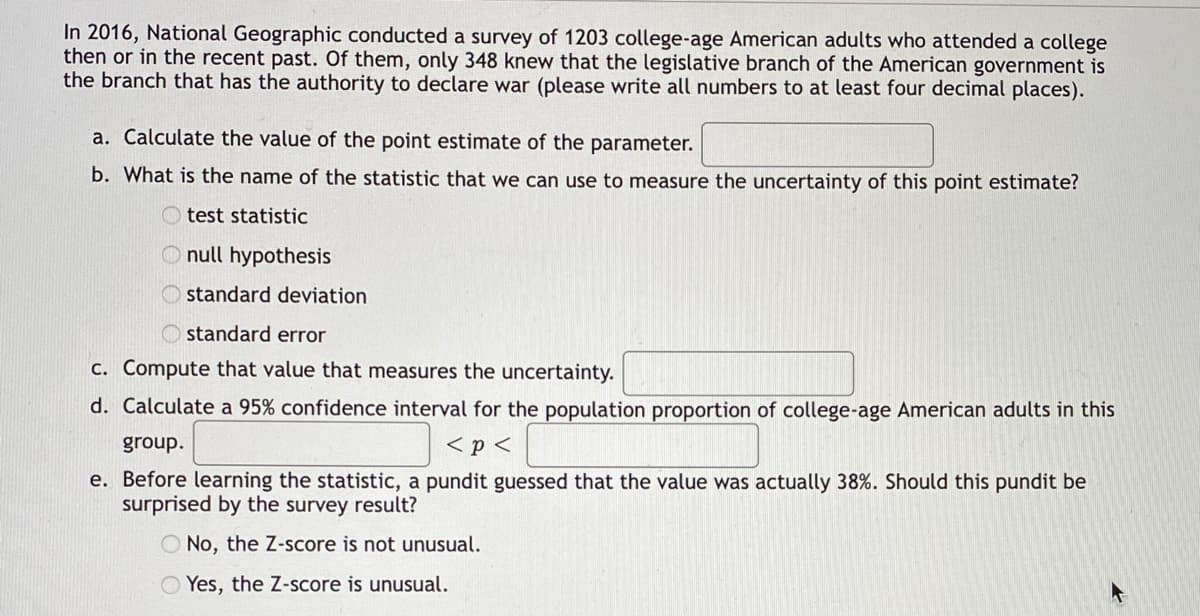 In 2016, National Geographic conducted a survey of 1203 college-age American adults who attended a college
then or in the recent past. Of them, only 348 knew that the legislative branch of the American government is
the branch that has the authority to declare war (please write all numbers to at least four decimal places).
a. Calculate the value of the point estimate of the parameter.
b. What is the name of the statistic that we can use to measure the uncertainty of this point estimate?
Otest statistic
O null hypothesis
standard deviation
Ostandard error
c. Compute that value that measures the uncertainty.
d. Calculate a 95% confidence interval for the population proportion of college-age American adults in this
group.
< p <
e. Before learning the statistic, a pundit guessed that the value was actually 38%. Should this pundit be
surprised by the survey result?
O No, the Z-score is not unusual.
Yes, the Z-score is unusual.
