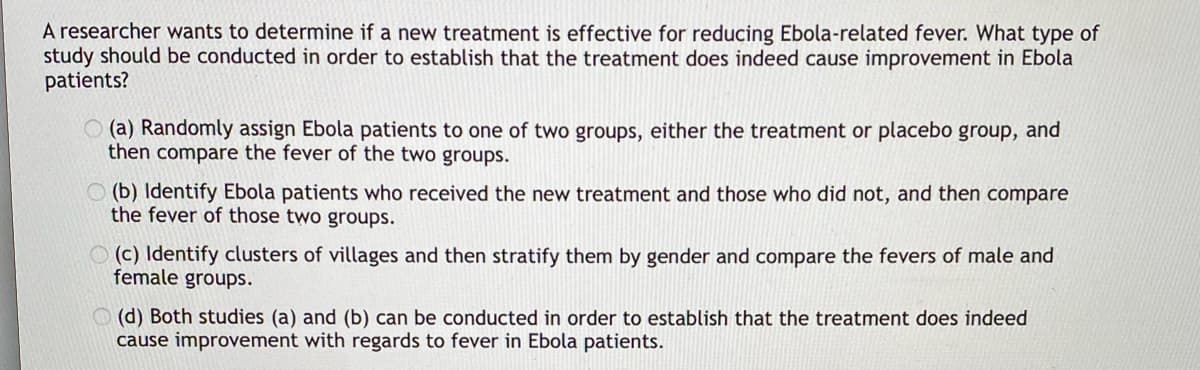 A researcher wants to determine if a new treatment is effective for reducing Ebola-related fever. What type of
study should be conducted in order to establish that the treatment does indeed cause improvement in Ebola
patients?
(a) Randomly assign Ebola patients to one of two groups, either the treatment or placebo group, and
then compare the fever of the two groups.
(b) Identify Ebola patients who received the new treatment and those who did not, and then compare
the fever of those two groups.
(c) Identify clusters of villages and then stratify them by gender and compare the fevers of male and
female groups.
(d) Both studies (a) and (b) can be conducted in order to establish that the treatment does indeed
cause improvement with regards to fever in Ebola patients.