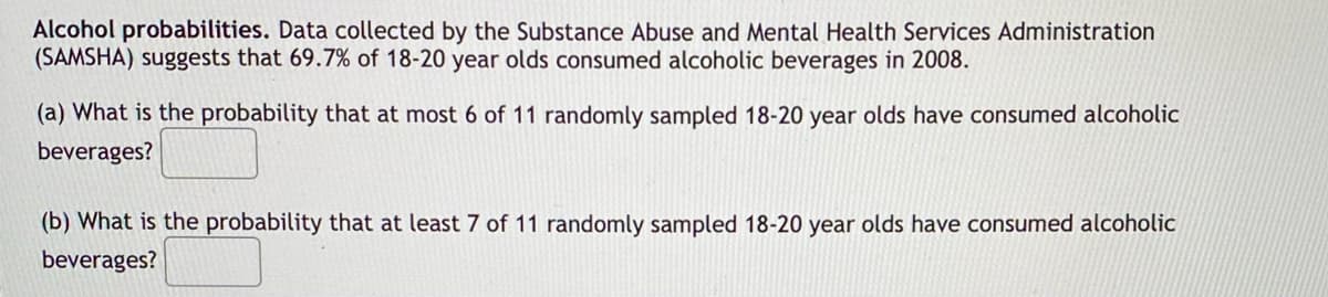 Alcohol probabilities. Data collected by the Substance Abuse and Mental Health Services Administration
(SAMSHA) suggests that 69.7% of 18-20 year olds consumed alcoholic beverages in 2008.
(a) What is the probability that at most 6 of 11 randomly sampled 18-20 year olds have consumed alcoholic
beverages?
(b) What is the probability that at least 7 of 11 randomly sampled 18-20 year olds have consumed alcoholic
beverages?