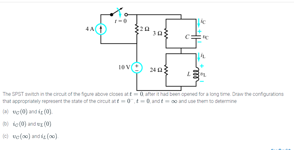 4 A 1
t = 0
ww
3252
10 V(+
Ω 3 ΩΣ
ww
24 ΩΣ
L
ic
VC
iL
UL
The SPST switch in the circuit of the figure above closes at t = 0, after it had been opened for a long time. Draw the configurations
that appropriately represent the state of the circuit at t = 0,t = 0, and t = ∞ and use them to determine
(a) vc (0) and iz (0),
(b) ic (0) and vL (0)
(c) vc (oo) and i1 (∞o).
Fadl In