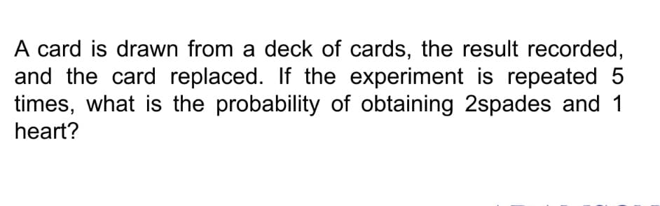 A card is drawn from a deck of cards, the result recorded,
and the card replaced. If the experiment is repeated 5
times, what is the probability of obtaining 2spades and 1
heart?