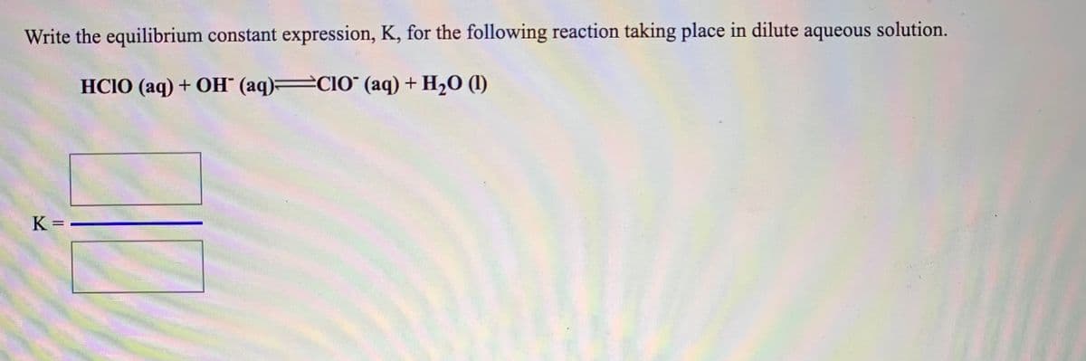 Write the equilibrium constant expression, K, for the following reaction taking place in dilute aqueous solution.
HCIO (aq) + OH" (aq) CIO" (aq) + H20 (1)
K = -
