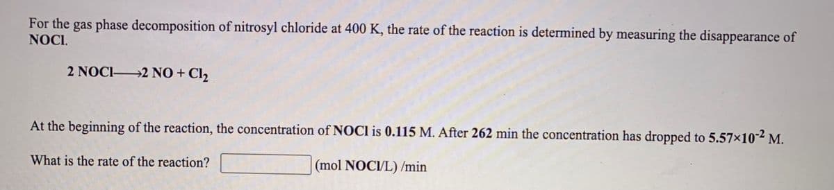 For the gas phase decomposition of nitrosyl chloride at 400 K, the rate of the reaction is determined by measuring the disappearance of
NOCI.
2 NOCI 2 NO + Cl2
At the beginning of the reaction, the concentration of NOCI is 0.115 M. After 262 min the concentration has dropped to 5.57×10-² M.
What is the rate of the reaction?
(mol NOCI/L) /min
