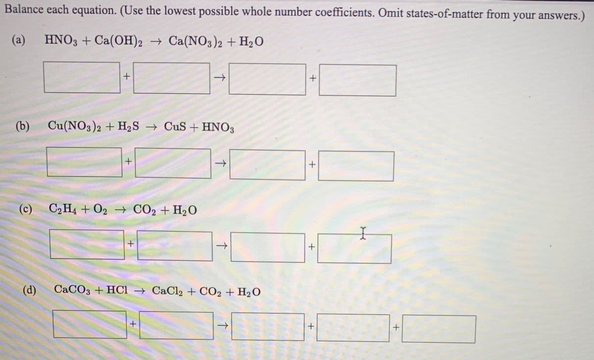 Balance each equation. (Use the lowest possible whole number coefficients. Omit states-of-matter from your answers.)
(a)
HNO3 + Ca(OH)2 → Ca(NO3)2 + H2O
->
(b) Cu(NO3)2 + H2S → CuS + HNO3
(c) C2H4 + 02 → CO2 + H2O
+
(d)
CaCO3 + HCl → CaCl2 + CO2 + H2 O
