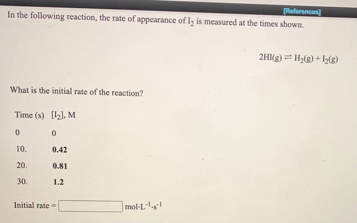 [References]
In the following reaction, the rate of appearance of I, is measured at the times shown.
2HI(g) = H2(g) + I2(g)
What is the initial rate of the reaction?
Time (s) [I2], M
10.
0.42
20.
0.81
30.
1.2
Initial rate
mol·L-l.s-1
