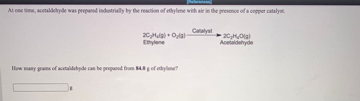 [References]
At one time, acetaldehyde was prepared industrially by the reaction of ethylene with air in the presence of a copper catalyst.
Catalyst
2C2H4(g) + O2(g)
Ethylene
2C2H4O(g)
Acetaldehyde
How many grams of acetaldehyde can be prepared from 84.0 g of ethylene?
