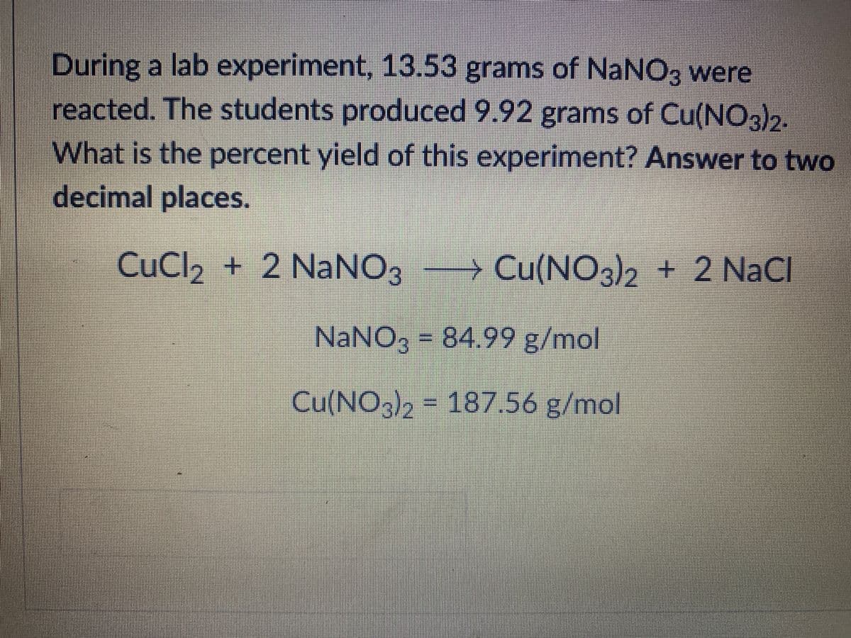 During a lab experiment, 13.53 grams of NaNO3 were
reacted. The students produced 9.92 grams of Cu(NO3)2.
What is the percent yield of this experiment? Answer to two
decimal places.
CuCl2 + 2 NaNO3 Cu(NO3)2 + 2 NaC
u(NO3/2
NaNO, = 84.99 g/mol
Cu(NO3)2 = 187.56 g/mol
