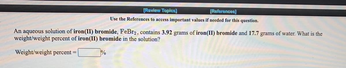 [Review Topics]
[References]
Use the References to access important values if needed for this question.
An aqueous solution of iron(II) bromide, FeBr2, contains 3.92 grams of iron(II) bromide and 17.7 grams of water. What is the
weight/weight percent of iron(II) bromide in the solution?
Weight/weight percent
%3D
