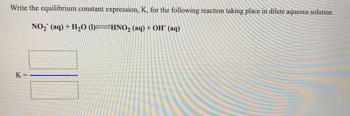Write the equilibrium constant expression, K, for the following reaction taking place in dilute aqueous solution.
NO, (aq) + H20 ()=HNO, (aq) + OH¯ (aq)
K =
