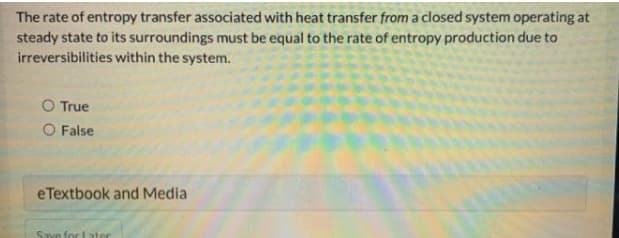 The rate of entropy transfer associated with heat transfer from a closed system operating at
steady state to its surroundings must be equal to the rate of entropy production due to
irreversibilities within the system.
O True
O False
eTextbook and Media
Save for Later
