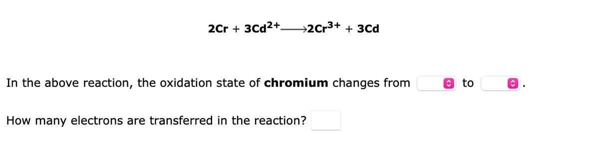 2Cr + 3Cd²+
→2Cr³+ + 3Cd
In the above reaction, the oxidation state of chromium changes from
How many electrons are transferred in the reaction?
ŵ to
<>