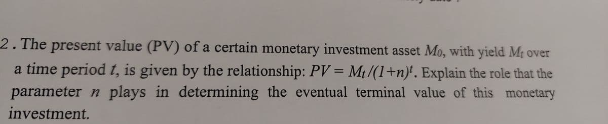 2.The present value (PV) of a certain monetary investment asset Mo, with yield Mt over
a time period t, is given by the relationship: PV = Mt/(1+n)'. Explain the role that the
parameter n plays in determining the eventual terminal value of this monetary
investment.
