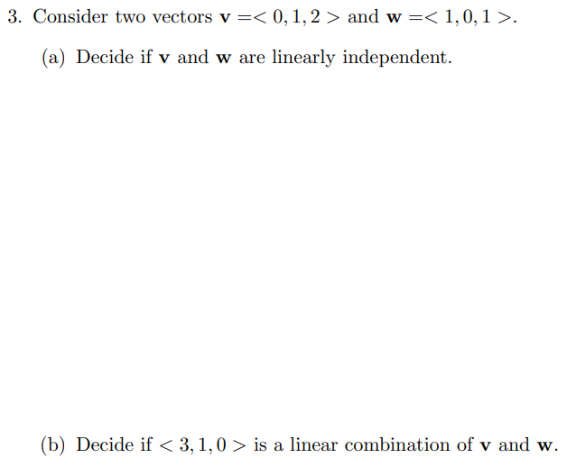3. Consider two vectors v =< 0, 1,2 > and w =< 1,0, 1 >.
(a) Decide if v and w are linearly independent.
(b) Decide if < 3, 1,0 > is a linear combination of v and w.
