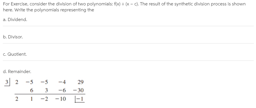 For Exercise, consider the division of two polynomials: f(x) ÷ (x – c). The result of the synthetic division process is shown
here. Write the polynomials representing the
a. Dividend.
b. Divisor.
c. Quotient.
d. Remainder.
3 2
-5
-5
-4
29
6.
3
-6
- 30
-2
- 10
|-1
2.
