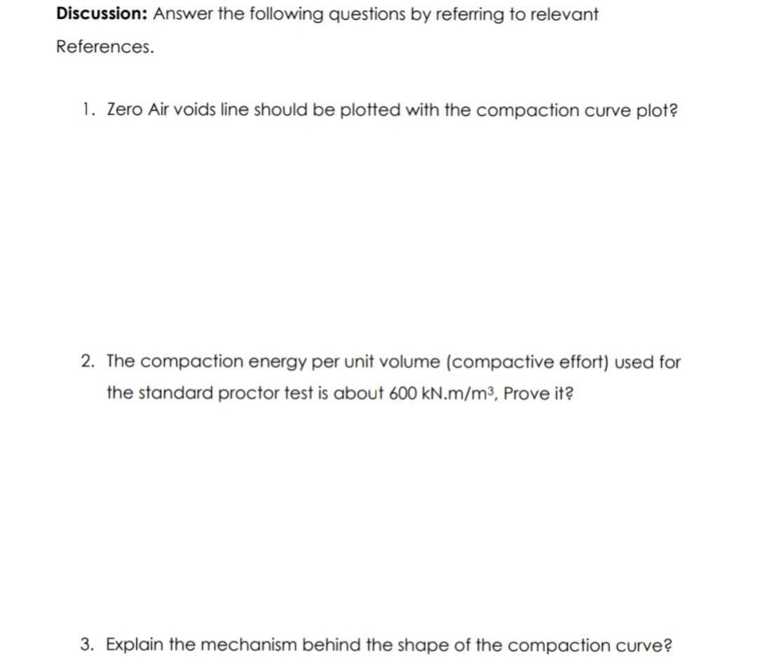 Discussion: Answer the following questions by referring to relevant
References.
1. Zero Air voids line should be plotted with the compaction curve plot?
2. The compaction energy per unit volume (compactive effort) used for
the standard proctor test is about 600 kN.m/m³, Prove it?
3. Explain the mechanism behind the shape of the compaction curve?