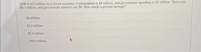 GDP is $12 trillion in a closed economy. Consumption is $8 trillion, and government spending is $2 trillion. Taxes are
$0.5 trillion, and government transfers are S0. How much is private savings?
$4 trillion
$2.5 trillion.
$3.5 trillion
-$0.5 trillion