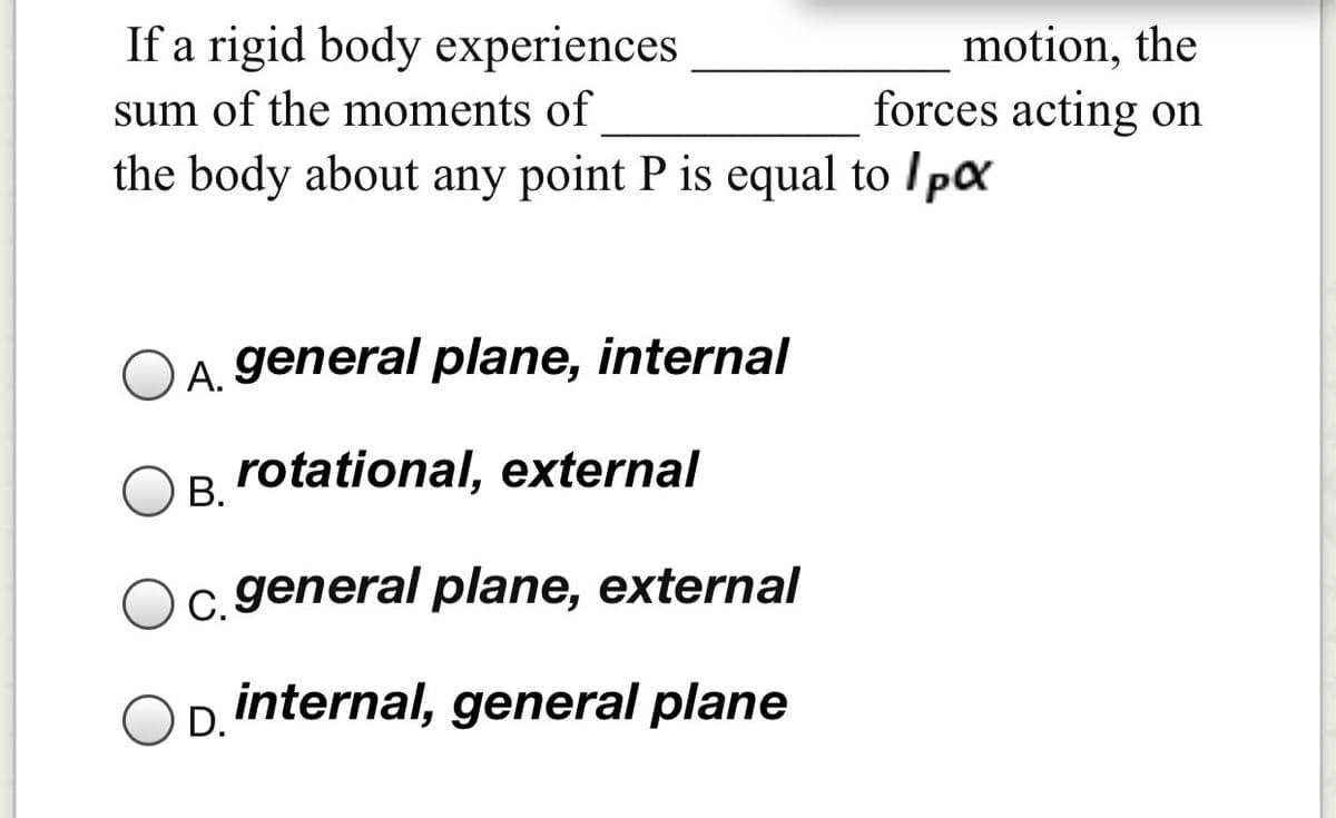 If a rigid body experiences
motion, the
forces acting on
sum of the moments of
the body about any point P is equal to Ipx
A. general plane, internal
rotational, external
В.
c. general plane, external
internal, general plane
D.
