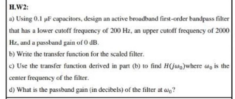H.W2:
a) Using 0.1 uF capacitors, design an active broadband first-order bandpass filter
that has a lower cutoff frequency of 200 Hz, an upper cutoff frequency of 2000
Hz, and a passband gain of 0 dB.
b) Write the transfer function for the scaled filter.
c) Use the transfer function derived in part (b) to find H(jwo)where wo is the
center frequency of the filter.
d) What is the passband gain (in decibels) of the filter at w?
