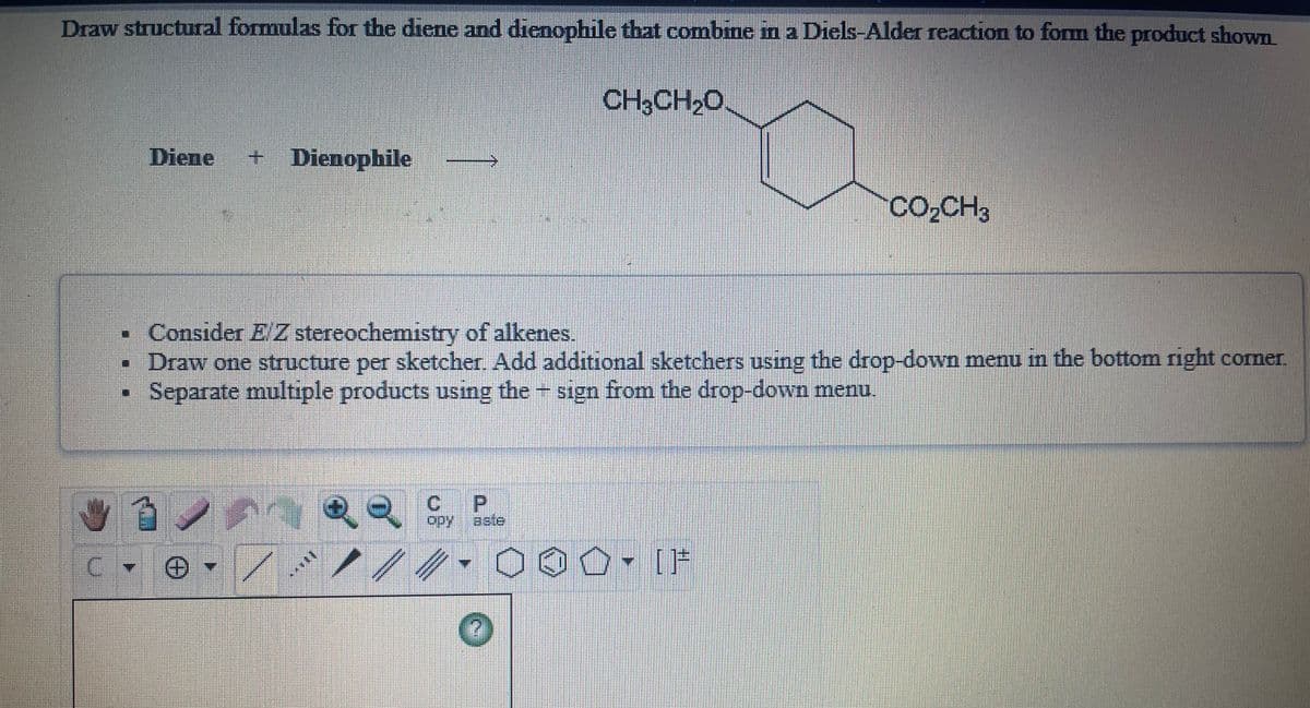 Draw structural formulas for the diene and dienophile that combine in a Diels-Alder reaction to form the product shown
CH3CH2O.
Diene
+ Dienophile
Co,CH3
•Consider E Z stereochemistry of alkenes.
•Draw one structure per sketcher. Add additional sketchers using the drop-down menu in the bottom right corner.
Separate multiple products using the sign from the drop-down menu.
C.
P.
opy
aste
%3D
