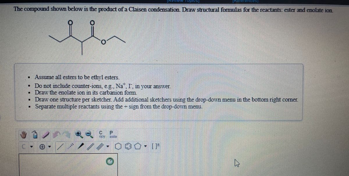 The compound shown below is the product of a Claisen condensation Draw structural formulas for the reactants: ester and enolate ion
Assume all esters to be ethyl esters.
• Do not include counter-ions, e.g, Na I, n your answer.
Draw the endlate ion in its carbanion form.
• Draw one structure per sketcher. Add additional sketchers using the drop-down menu in the bottom right corner.
Separate multiple reactants using the sign from the drop-down menu.
P.
