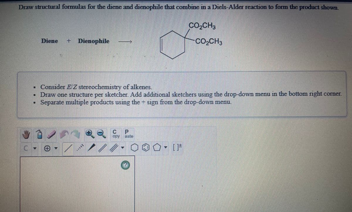 Draw structural formulas for the diene and dienophile that combme in a Diels-Alder reaction to form the product shown
Co,CH3
Diene
+ Dienophile
CO2CH3
- Consider E Z stereochemistry of alkenes.
Draw one structure per sketcher. Add additional sketchers using the drop-down menu in the bottom right corner.
Separate multiple products using the sign from the drop-down menu.
if1
opy aste
C.
