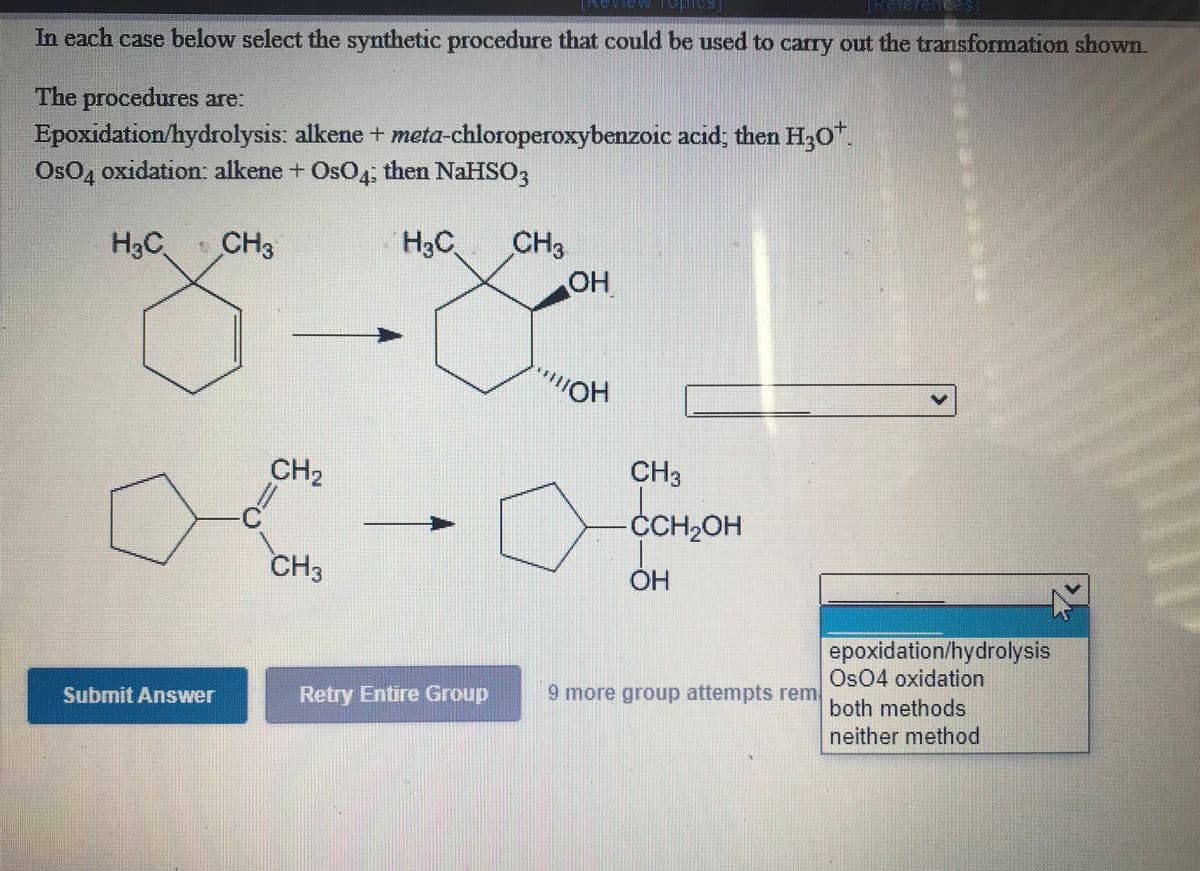 THelerenceS
In each case below select the synthetic procedure that could be used to carry out the transformation shown.
The procedures are:
Epoxidation/hydrolysis: alkene+ meta-chloroperoxybenzoic acid; then H30".
OsO, oxidation: alkene + OsO4, then NaHSO,
H3C CH3
H3C
CH3
OH
CH2
CH3
CH2OH
CH3
OH
%3D
epoxidation/hydrolysis
Os04 oxidation
both methods
neither method
Submit Answer
Retry Entire Group
9 more group attempts rem
