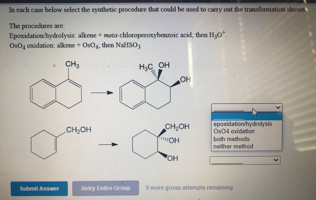 In each case below select the synthetic procedure that could be used to carry out the transformation shown
The procedures are:
Epoxidation/hydrolysis: alkene + meta-chloroperoxybenzoic acid; then H30".
OsO, oxidation: alkene + OsO4: then NaHSO,
CH3
H3C OH
OH
epoxidation/hydrolysis
Os04 oxidation
both methods
neither method
CH2OH
CH2OH
HO.,
OH
Submit Answer
Retry Entire Group
9 more group attempts remaining
