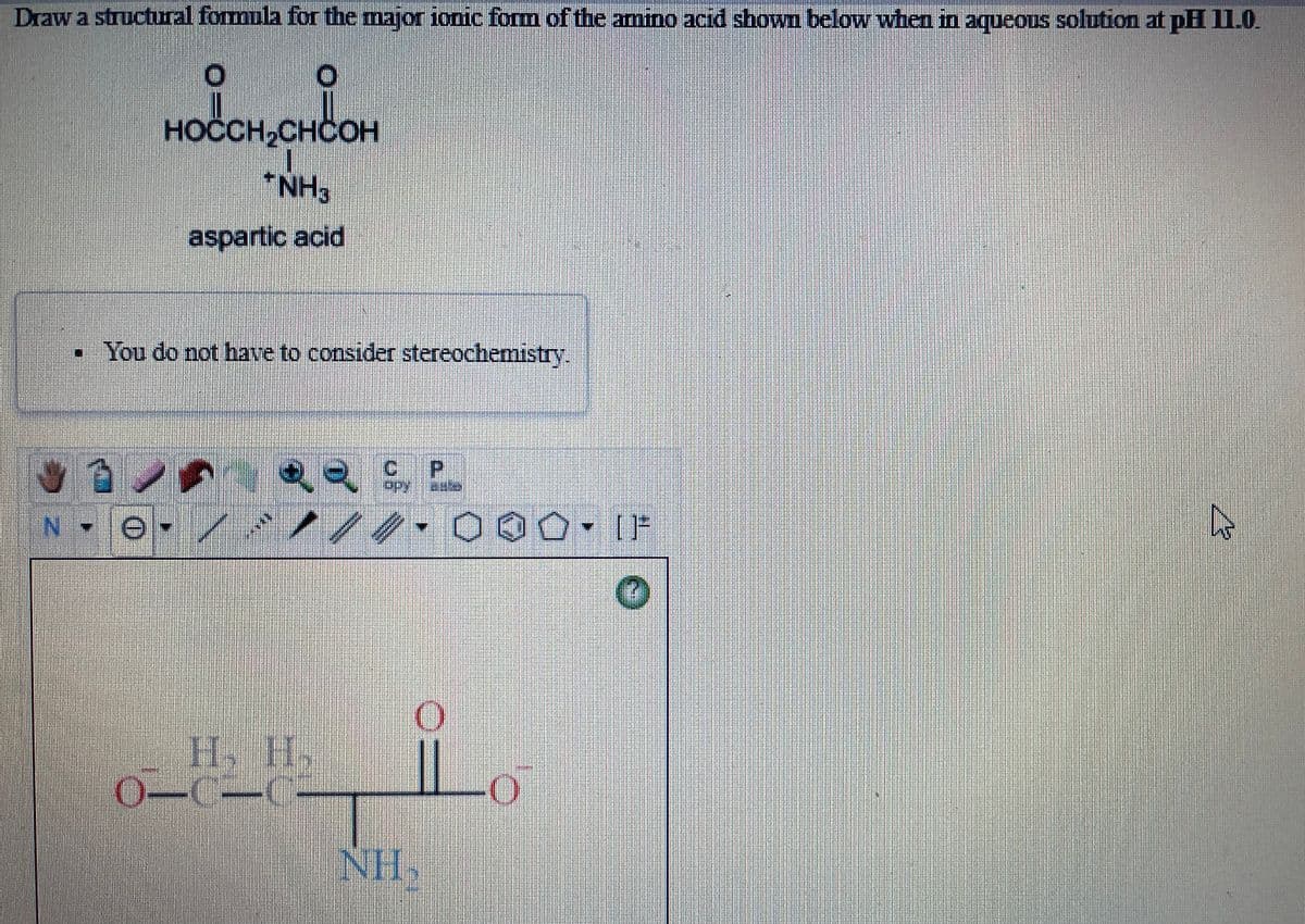 Draw a structural formula for the major ionic form of the amino acid showm below when in aqueous solution at pH 11.0.
HOCCH,CHCOH
*NH3
aspartic acid
• You do not have to consider stereoche
stry
C.
H, H.
0-C-C
NH.
