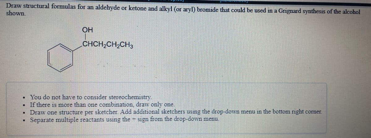 Draw structural formulas for an aldehyde or ketone and alkyl (or aryl) bromide that could be used in a Grignard synthesis of the alcohol
shown
OH
CHCH,CH,CH3
• You do not have to consider stereochemistry.
If there is more than one combination, draw only one
Draw one structure per sketcher, Add additional sketchers using the drop-down menu in the bottom right corner.
Separate multıple reactants using the sign from the drop-down menu.
