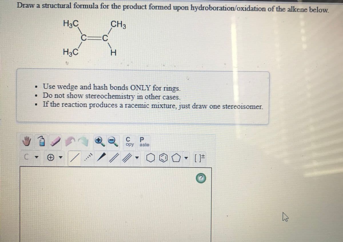 Draw a structural formula for the product formed upon hydroboration/oxidation of the alkene below.
H3C
CH3
H3C
• Use wedge and hash bonds ONLY for rings.
• Do not show stereochemistry in other cases.
If the reaction produces a racemic mixture, just draw one stereoisomer.
P.
opy
aate
*******
[上
エ
