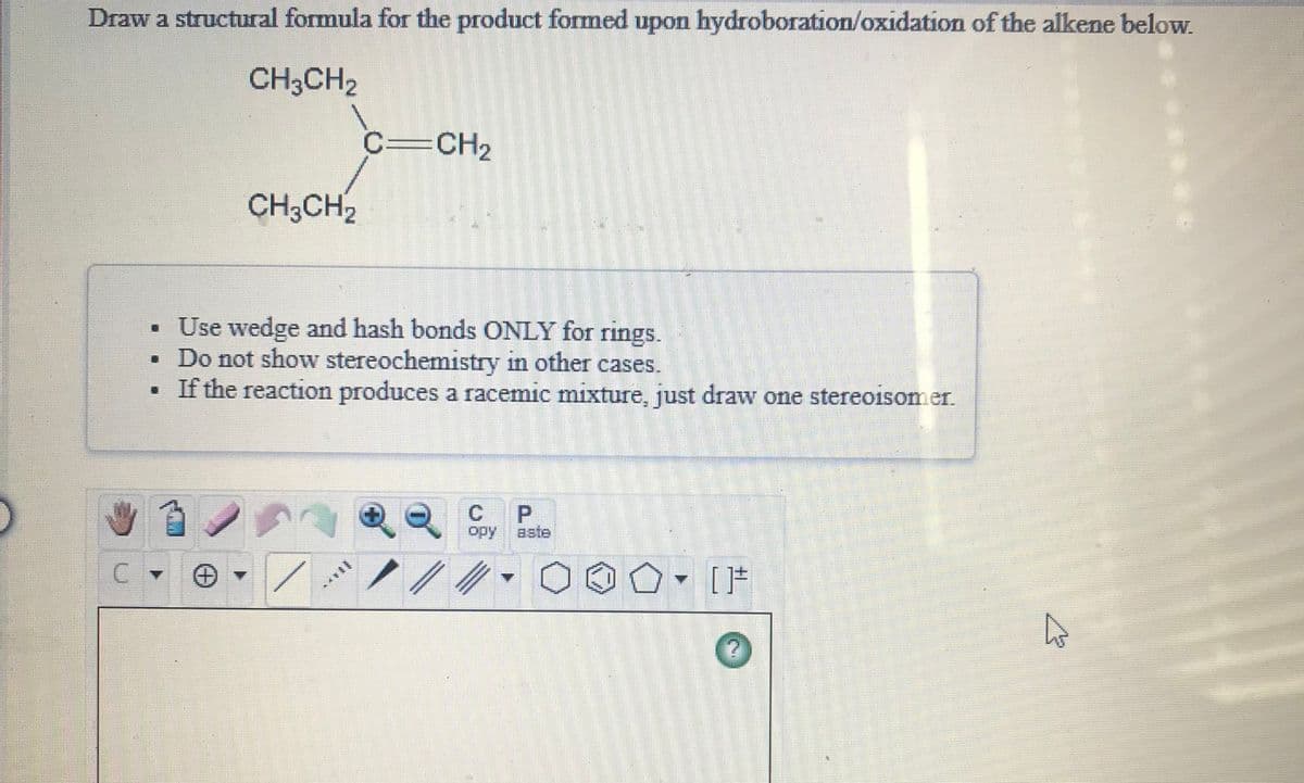 Draw a structural formula for the product formed upon hydroboration/oxidation of the alkene below.
CH;CH2
C=CH2
CH3CH2
Use wedge and hash bonds ONLY for rings.
• Do not show stereochemistry in other cases.
• If the reaction produces a racemic mixture, just draw one stereoisomer.
P.
opy
aste
******

