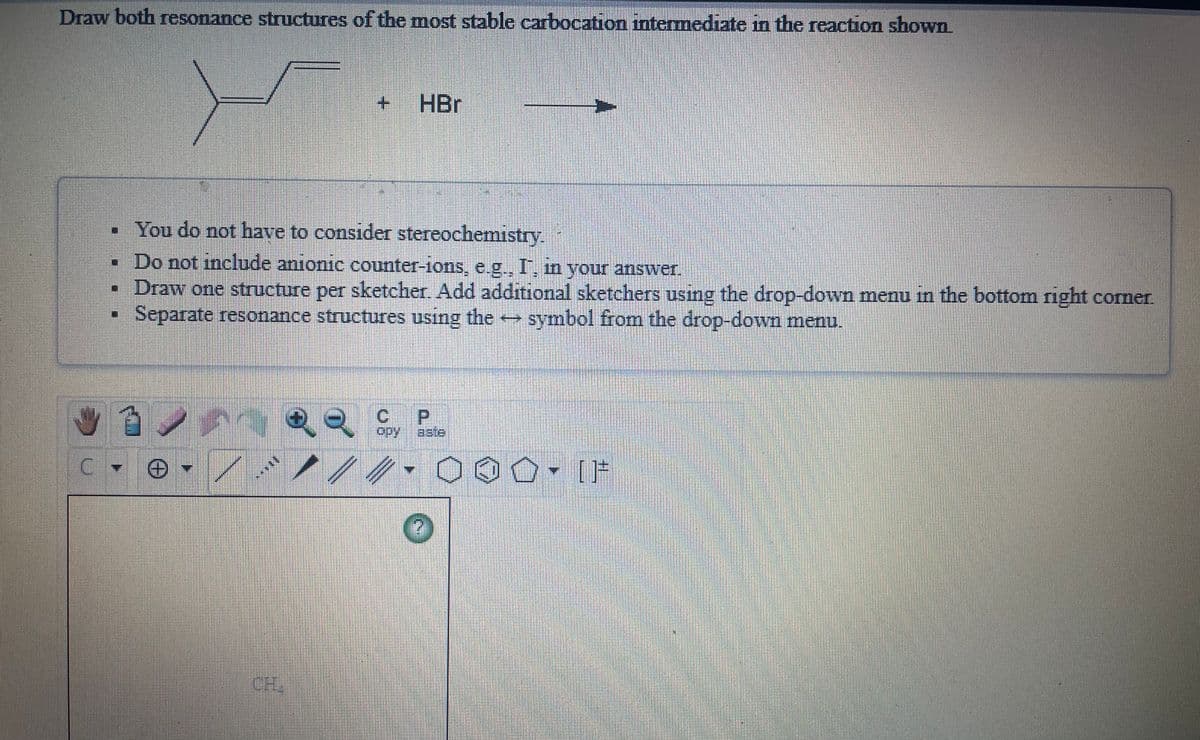 Draw both resonance structures of the most stable carbocation intermediate in the reaction shown
+ HBr
• You do not have to consider stereochemistry.
•Do not include anionic counter-ions, e.g., I, in your answer.
• Draw one structure per sketcher. Add additional sketchers using the drop-down menu in the bottom right corner.
• Separate resonance structures using the symbol from the drop-down menu.
C P
opy
aste
000▼ [片
CH
