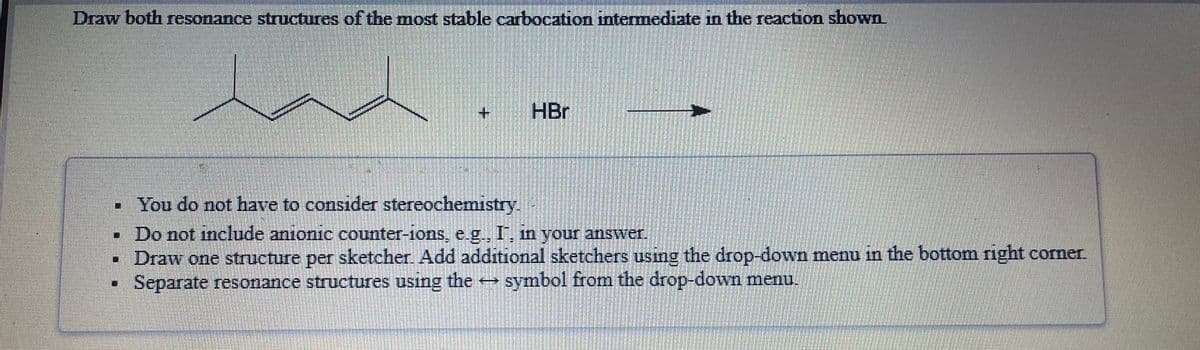 Draw both resonance structures of the mnost stable carbocation intermediate in the reaction shown
+.
HBr
• You do not have to conside stereochemistry
Do not include anionic counter-1ons, e g., I, in your answer.
• Draw one structure per sketcher. Add additional sketchers using the drop-down menu the bottom right corner.
Separate resonance structures using the symbol from the drop-down menu.
in
