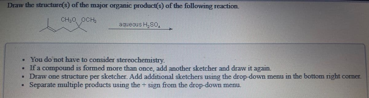 Draw the structure(s) of the major organic product(s) of the following reaction
CH,0 OCH
"osH snoanbe
-You do not have to consider stereochemistry.
• If a compound is formed more than once, add another sketcher and draw it again.
• Draw one structure per sketcher. Add additional sketchers using the drop-down menu in the bottom right corner.
Separate multiple products using the + sign from the drop-down menu.
