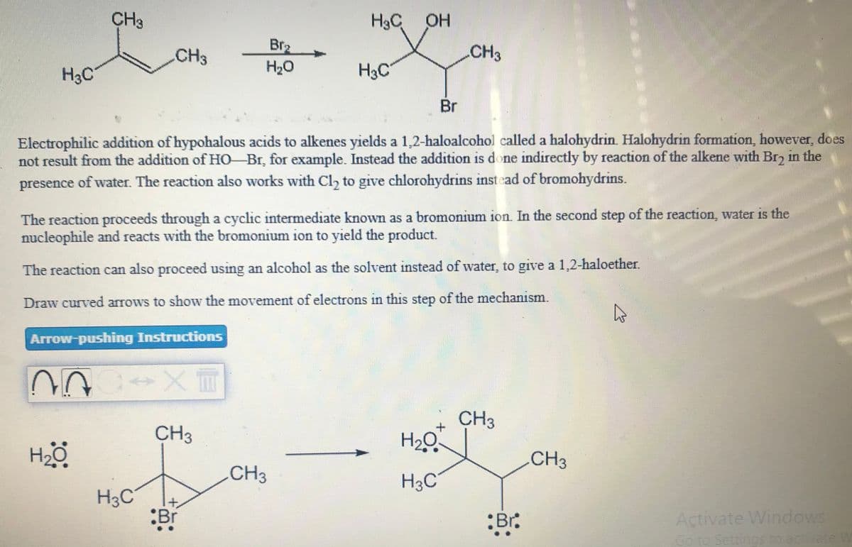 CH3
H3C OH
CH3
Br2
CH3
H3C
H20
Br
Electrophilic addition of hypohalous acids to alkenes yields a 1,2-haloalcohol called a halohydrin. Halohydrin formation, however, does
not result from the addition of HO-Br, for example. Instead the addition is done indirectly by reaction of the alkene with Br, in the
presence of water. The reaction also works with Cl, to give chlorohydrins instead of bromohydrins.
The reaction proceeds through a cyclic intermediate known as a bromonium ion. In the second step of the reaction, water is the
nucleophile and reacts with the bromonium ion to yield the product.
The reaction can also proceed using an alcohol as the solvent instead of water, to give a 1,2-haloether.
Draw curved arrows to show the movement of electrons in this step of the mechanism.
Arrow-pushing Instructions
CH3
CH3
H2Q
CH3
CH3
H3C
H3C
:Br
:Br:
Activate Windows
Go to Settingsto activate W
