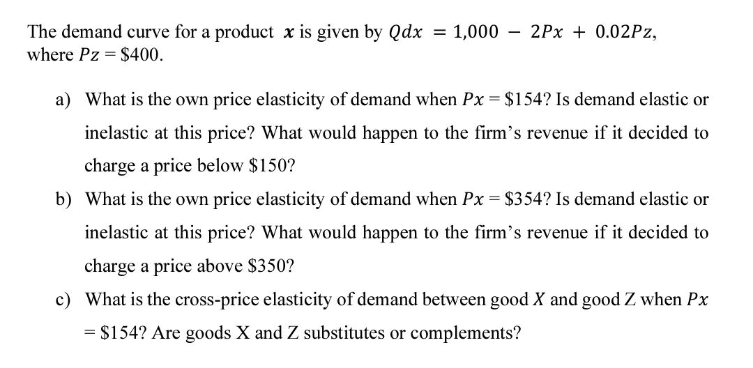 The demand curve for a product x is given by Qdx
where Pz = $400.
1,000
2Px + 0.02PZ,
a) What is the own price elasticity of demand when Px = $154? Is demand elastic or
inelastic at this price? What would happen to the firm's revenue if it decided to
charge a price below $150?
b) What is the own price elasticity of demand when Px = $354? Is demand elastic or
inelastic at this price? What would happen to the firm's revenue if it decided to
charge a price above $350?
c) What is the cross-price elasticity of demand between good X and good Z when Px
= $154? Are goods X and Z substitutes or complements?
