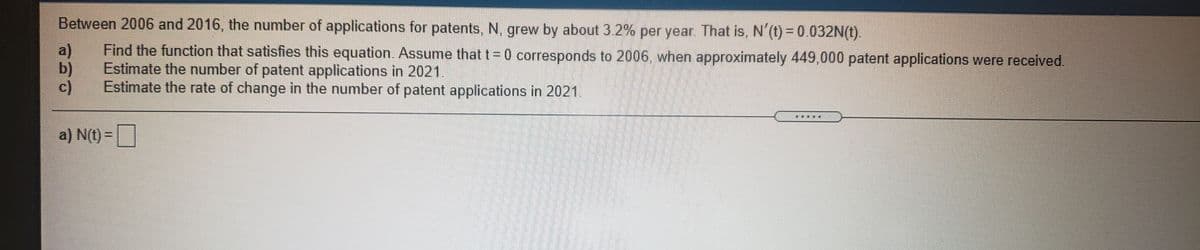 Between 2006 and 2016, the number of applications for patents, N, grew by about 3.2% per year. That is, N'(t) = 0.032N(t).
a)
Find the function that satisfies this equation. Assume that t= 0 corresponds to 2006, when approximately 449,000 patent applications were received.
b)
Estimate the number of patent applications in 2021.
c)
Estimate the rate of change in the number of patent applications in 2021.
a) N(t) =
