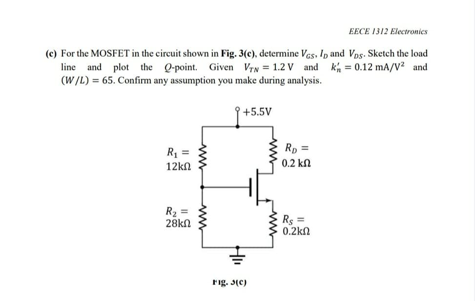 EECE 1312 Electronics
(c) For the MOSFET in the circuit shown in Fig. 3(c), determine Vcs, Ip and Vps. Sketch the load
kh = 0.12 mA/V² and
line
and plot the Q-point. Given VTN = 1.2 V and
(W/L) = 65. Confirm any assumption you make during analysis.
+5.5V
Rp =
R1 =
12kN
0.2 kN
R2 =
28kN
Rs =
0.2kN
Fig. 3(c)
www
