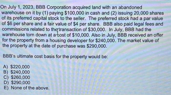 On July 1, 2023, BBB Corporation acquired land with an abandoned
warehouse on it by (1) paying $100,000 in cash and (2) issuing 20,000 shares
of its preferred capital stock to the seller. The preferred stock had a par value
of $6 per share and a fair value of $4 per share. BBB also paid legal fees and
commissions related to the transaction of $30,000. In July, BBB had the
warehouse torn down at a cost of $10,000. Also in July, BBB received an offer
for the property from a housing developer for $240,000. The market value of
the property at the date of purchase was $290,000.
BBB's ultimate cost basis for the property would be:
A) $220,000
B) $240,000
C) $260,000
D) $290,000
E) None of the above.